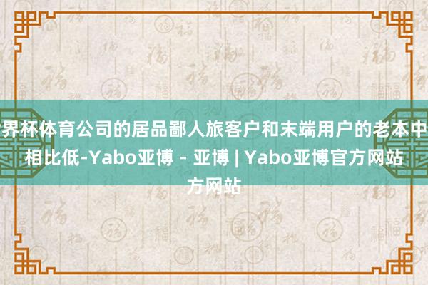 世界杯体育公司的居品鄙人旅客户和末端用户的老本中占相比低-Yabo亚博 - 亚博 | Yabo亚博官方网站