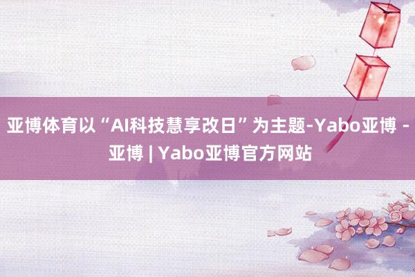 亚博体育以“AI科技慧享改日”为主题-Yabo亚博 - 亚博 | Yabo亚博官方网站