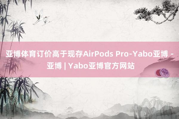 亚博体育订价高于现存AirPods Pro-Yabo亚博 - 亚博 | Yabo亚博官方网站