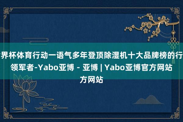 世界杯体育行动一语气多年登顶除湿机十大品牌榜的行业领军者-Yabo亚博 - 亚博 | Yabo亚博官方网站